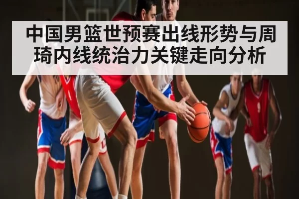 中国男篮世预赛出线形势与周琦内线统治力关键走向分析